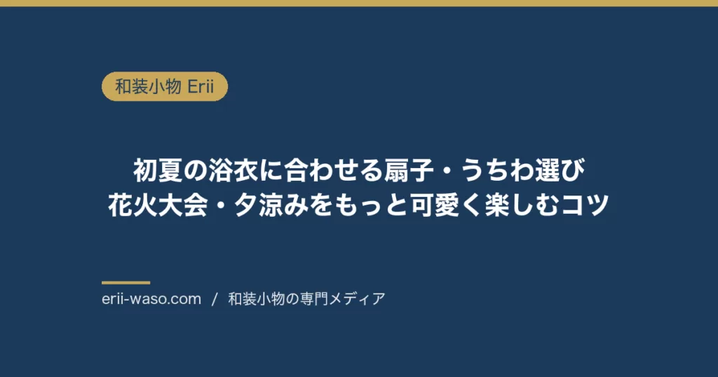 初夏の浴衣に合わせる扇子・うちわ選び｜花火大会・夕涼みをもっと可愛く楽しむコツ | Erii 和装小物店